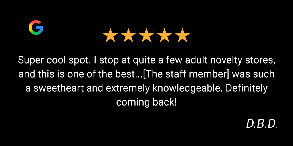5 Star Google Review "Super cool spot. I stop at quite a few adult novelty stores, and this is one of the best...[The staff member] was such a sweetheart and extremely knowledgeable. Definitely coming back!" by D.B.D.