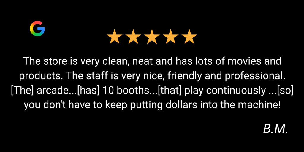 5 Star google review "The store is very clean, neat and has lots of movies and products. The staff is very nice, friendly and professional. [The] arcade...[has] 10 booths...[that] play continuously ...[so]  you don't have to keep putting dollars into the machine!" by B.M.
